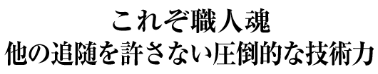 これぞ職人魂　他の追随を許さない圧倒的な技術力